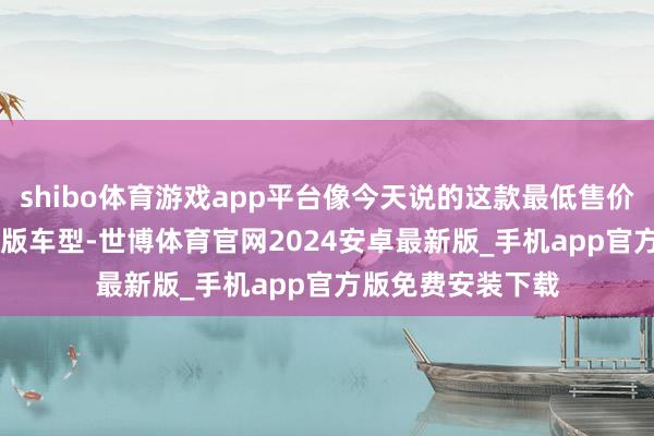 shibo体育游戏app平台像今天说的这款最低售价7.69万元的初学版车型-世博体育官网2024安卓最新版_手机app官方版免费安装下载