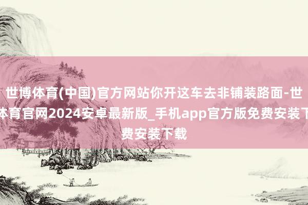 世博体育(中国)官方网站你开这车去非铺装路面-世博体育官网2024安卓最新版_手机app官方版免费安装下载