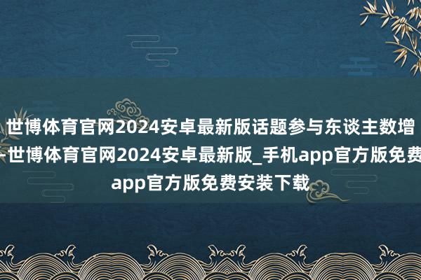 世博体育官网2024安卓最新版话题参与东谈主数增长近80%-世博体育官网2024安卓最新版_手机app官方版免费安装下载