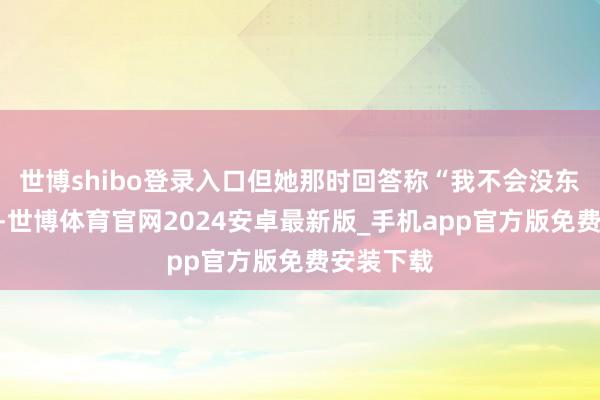 世博shibo登录入口但她那时回答称“我不会没东谈主要”-世博体育官网2024安卓最新版_手机app官方版免费安装下载