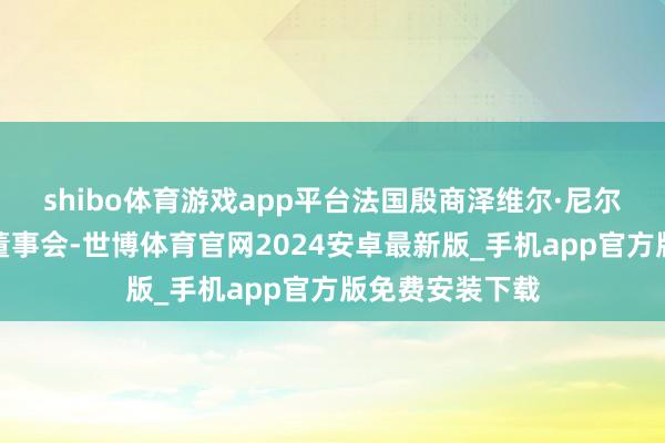 shibo体育游戏app平台法国殷商泽维尔·尼尔加入字节向上董事会-世博体育官网2024安卓最新版_手机app官方版免费安装下载