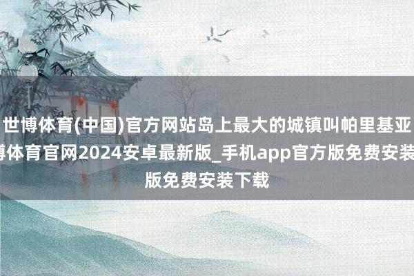 世博体育(中国)官方网站岛上最大的城镇叫帕里基亚-世博体育官网2024安卓最新版_手机app官方版免费安装下载