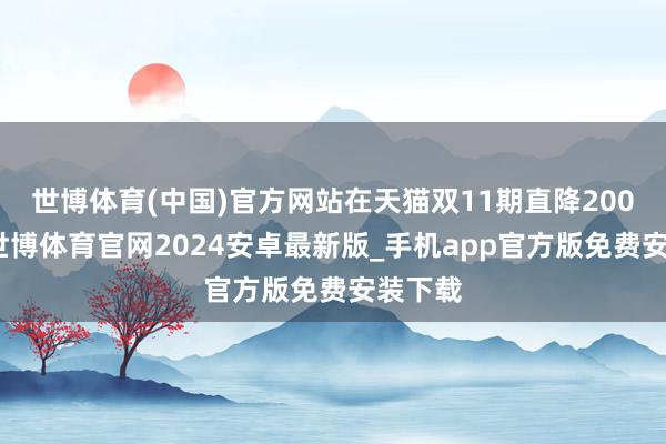 世博体育(中国)官方网站在天猫双11期直降200万元-世博体育官网2024安卓最新版_手机app官方版免费安装下载