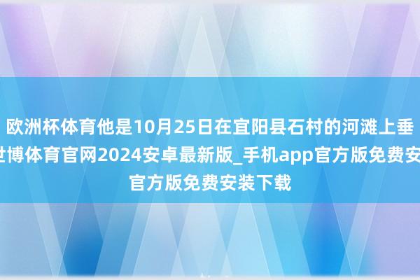 欧洲杯体育他是10月25日在宜阳县石村的河滩上垂钓时-世博体育官网2024安卓最新版_手机app官方版免费安装下载