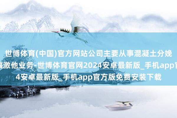 世博体育(中国)官方网站公司主要从事混凝土分娩与销售、市政环卫偏激他业务-世博体育官网2024安卓最新版_手机app官方版免费安装下载