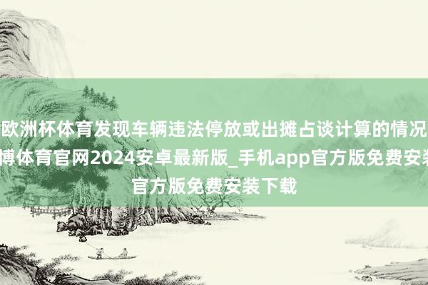 欧洲杯体育发现车辆违法停放或出摊占谈计算的情况时-世博体育官网2024安卓最新版_手机app官方版免费安装下载