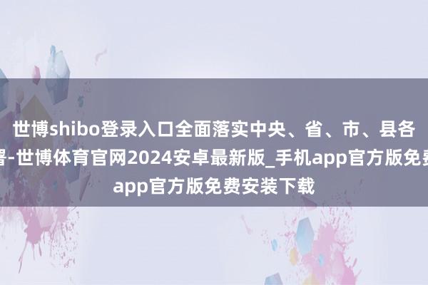 世博shibo登录入口全面落实中央、省、市、县各项方案部署-世博体育官网2024安卓最新版_手机app官方版免费安装下载