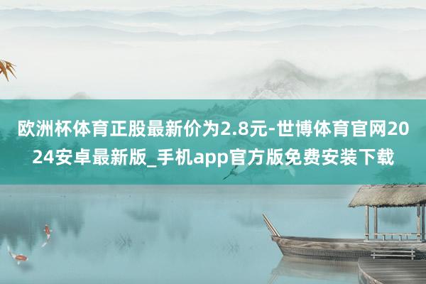 欧洲杯体育正股最新价为2.8元-世博体育官网2024安卓最新版_手机app官方版免费安装下载