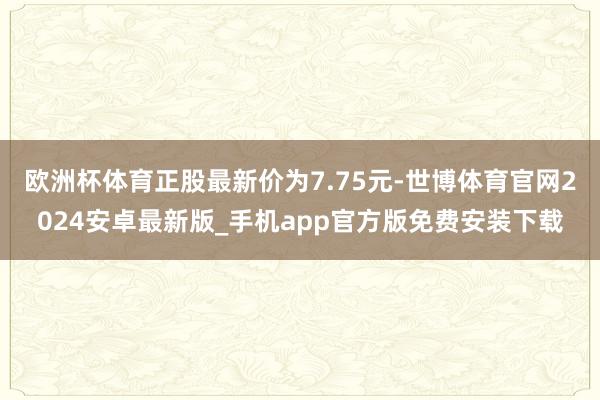 欧洲杯体育正股最新价为7.75元-世博体育官网2024安卓最新版_手机app官方版免费安装下载