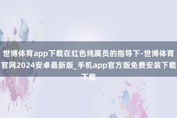 世博体育app下载在红色纯属员的指导下-世博体育官网2024安卓最新版_手机app官方版免费安装下载