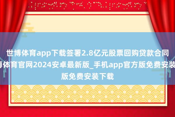 世博体育app下载签署2.8亿元股票回购贷款合同-世博体育官网2024安卓最新版_手机app官方版免费安装下载