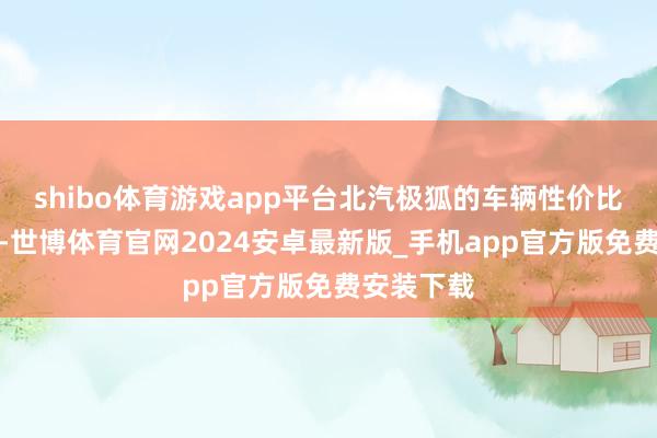 shibo体育游戏app平台北汽极狐的车辆性价比有所升迁-世博体育官网2024安卓最新版_手机app官方版免费安装下载