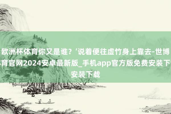 欧洲杯体育你又是谁？’说着便往虚竹身上靠去-世博体育官网2024安卓最新版_手机app官方版免费安装下载