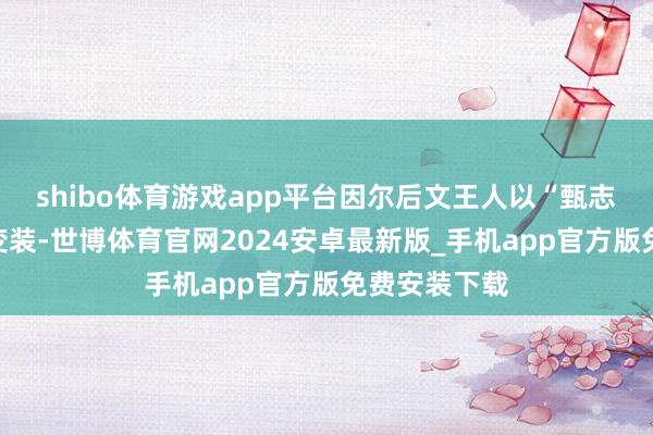 shibo体育游戏app平台因尔后文王人以“甄志丙”称呼该变装-世博体育官网2024安卓最新版_手机app官方版免费安装下载