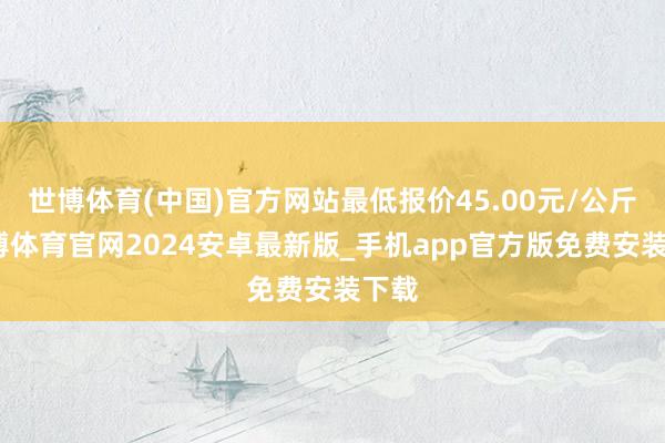 世博体育(中国)官方网站最低报价45.00元/公斤-世博体育官网2024安卓最新版_手机app官方版免费安装下载