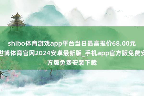 shibo体育游戏app平台当日最高报价68.00元/公斤-世博体育官网2024安卓最新版_手机app官方版免费安装下载