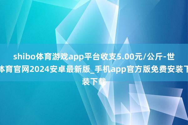 shibo体育游戏app平台收支5.00元/公斤-世博体育官网2024安卓最新版_手机app官方版免费安装下载