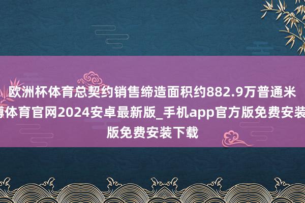 欧洲杯体育总契约销售缔造面积约882.9万普通米-世博体育官网2024安卓最新版_手机app官方版免费安装下载