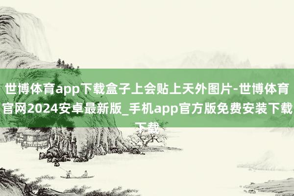 世博体育app下载盒子上会贴上天外图片-世博体育官网2024安卓最新版_手机app官方版免费安装下载