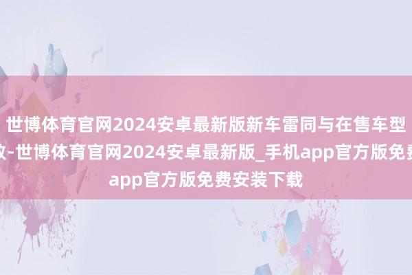 世博体育官网2024安卓最新版新车雷同与在售车型保合手一致-世博体育官网2024安卓最新版_手机app官方版免费安装下载