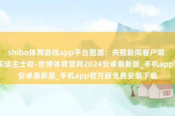 shibo体育游戏app平台图源：央视新闻客户端  报谈征引六名音讯东谈主士称-世博体育官网2024安卓最新版_手机app官方版免费安装下载