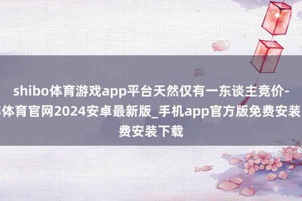 shibo体育游戏app平台天然仅有一东谈主竞价-世博体育官网2024安卓最新版_手机app官方版免费安装下载