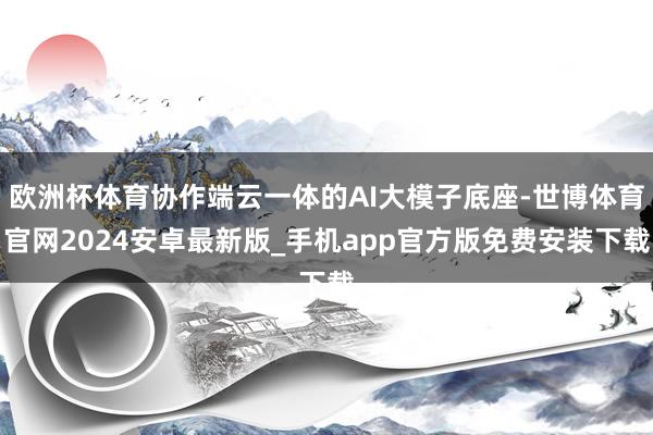 欧洲杯体育协作端云一体的AI大模子底座-世博体育官网2024安卓最新版_手机app官方版免费安装下载