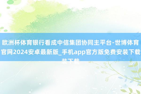 欧洲杯体育银行看成中信集团协同主平台-世博体育官网2024安卓最新版_手机app官方版免费安装下载