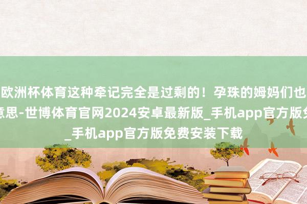 欧洲杯体育这种牵记完全是过剩的！孕珠的姆妈们也有职权变好意思-世博体育官网2024安卓最新版_手机app官方版免费安装下载