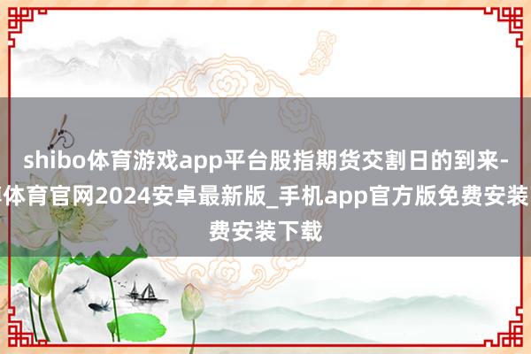 shibo体育游戏app平台股指期货交割日的到来-世博体育官网2024安卓最新版_手机app官方版免费安装下载