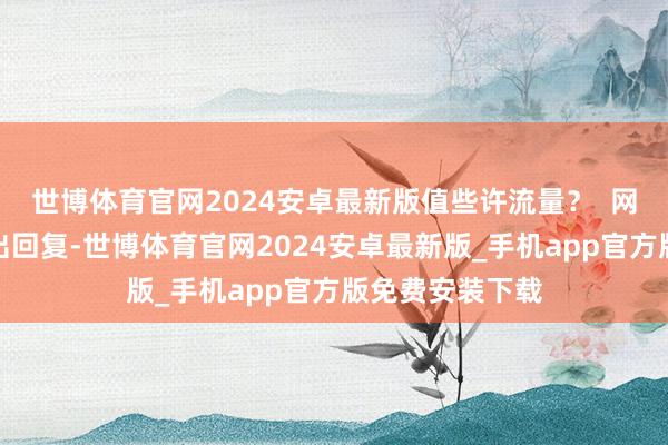 世博体育官网2024安卓最新版值些许流量？  网民们用行当作出回复-世博体育官网2024安卓最新版_手机app官方版免费安装下载