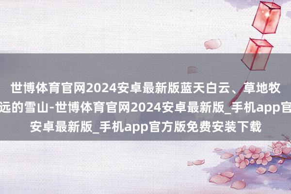 世博体育官网2024安卓最新版蓝天白云、草地牧场、耗牛、还有辽远的雪山-世博体育官网2024安卓最新版_手机app官方版免费安装下载