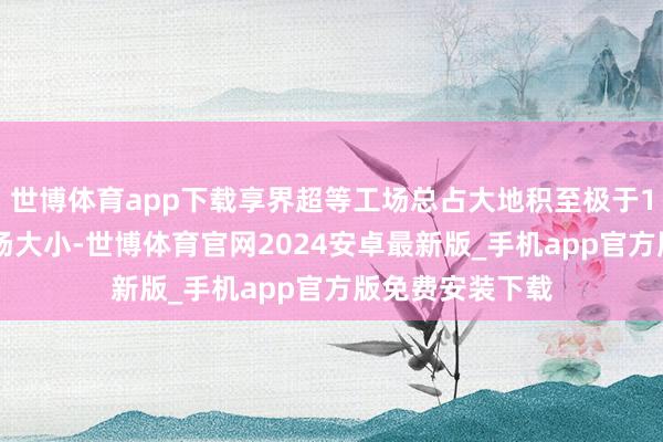 世博体育app下载享界超等工场总占大地积至极于122个尺度足球场大小-世博体育官网2024安卓最新版_手机app官方版免费安装下载