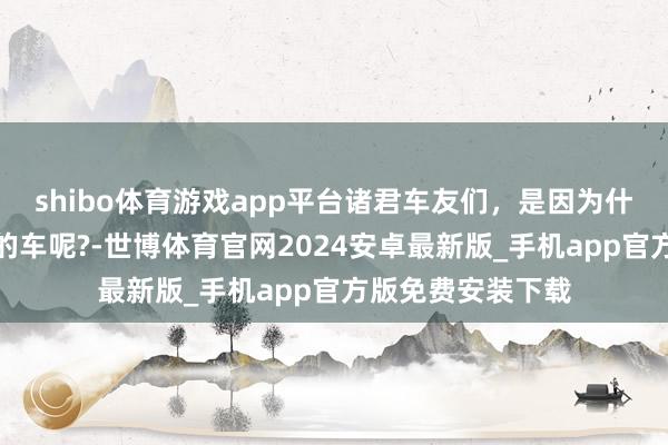 shibo体育游戏app平台诸君车友们，是因为什么原因爱上我方的车呢?-世博体育官网2024安卓最新版_手机app官方版免费安装下载