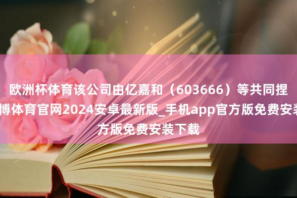 欧洲杯体育该公司由亿嘉和（603666）等共同捏股-世博体育官网2024安卓最新版_手机app官方版免费安装下载