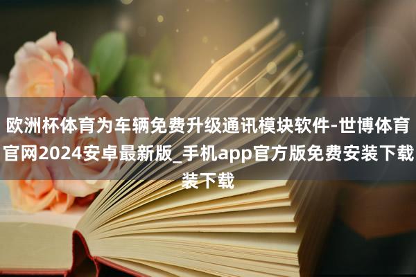 欧洲杯体育为车辆免费升级通讯模块软件-世博体育官网2024安卓最新版_手机app官方版免费安装下载