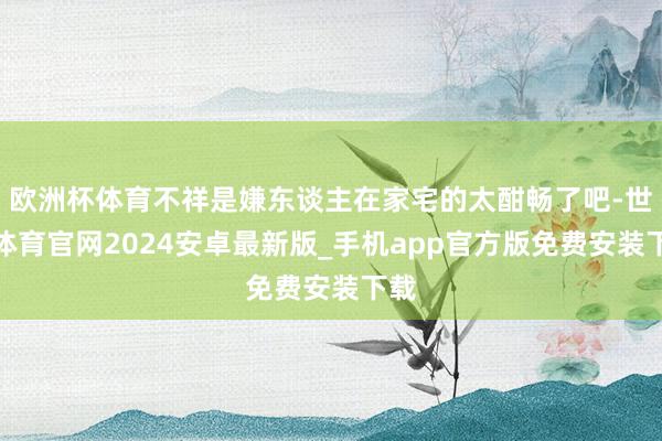 欧洲杯体育不祥是嫌东谈主在家宅的太酣畅了吧-世博体育官网2024安卓最新版_手机app官方版免费安装下载