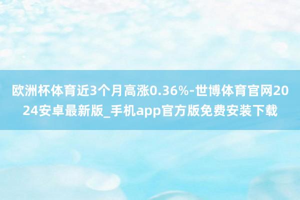 欧洲杯体育近3个月高涨0.36%-世博体育官网2024安卓最新版_手机app官方版免费安装下载