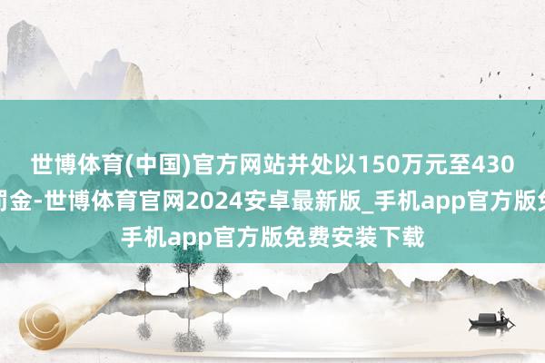 世博体育(中国)官方网站并处以150万元至430万元不等的罚金-世博体育官网2024安卓最新版_手机app官方版免费安装下载