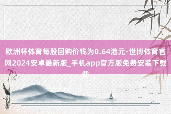 欧洲杯体育每股回购价钱为0.64港元-世博体育官网2024安卓最新版_手机app官方版免费安装下载