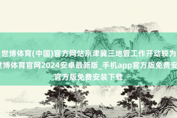 世博体育(中国)官方网站京津冀三地管工作开动较为理解-世博体育官网2024安卓最新版_手机app官方版免费安装下载