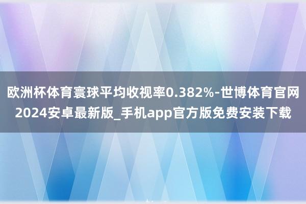 欧洲杯体育寰球平均收视率0.382%-世博体育官网2024安卓最新版_手机app官方版免费安装下载