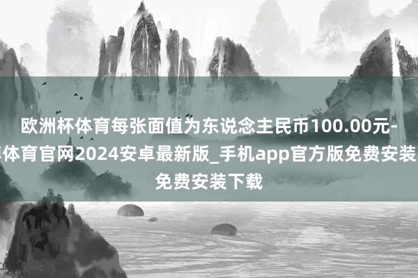 欧洲杯体育每张面值为东说念主民币100.00元-世博体育官网2024安卓最新版_手机app官方版免费安装下载