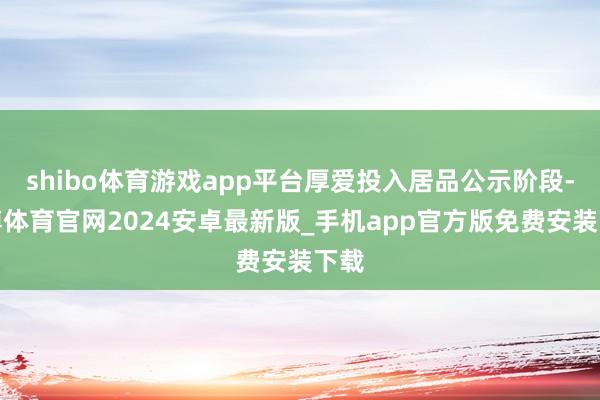 shibo体育游戏app平台厚爱投入居品公示阶段-世博体育官网2024安卓最新版_手机app官方版免费安装下载