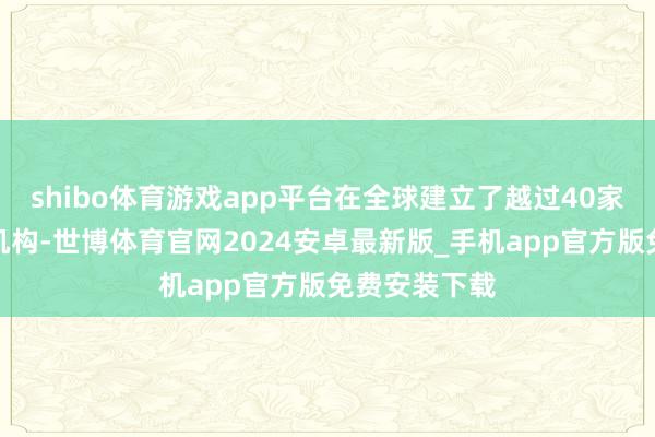 shibo体育游戏app平台在全球建立了越过40家一体化处事机构-世博体育官网2024安卓最新版_手机app官方版免费安装下载