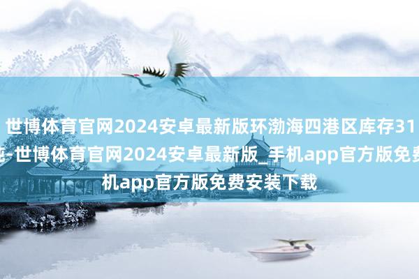 世博体育官网2024安卓最新版环渤海四港区库存3108.80万吨-世博体育官网2024安卓最新版_手机app官方版免费安装下载