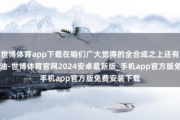 世博体育app下载在咱们广大觉得的全合成之上还有一类PAO机油-世博体育官网2024安卓最新版_手机app官方版免费安装下载