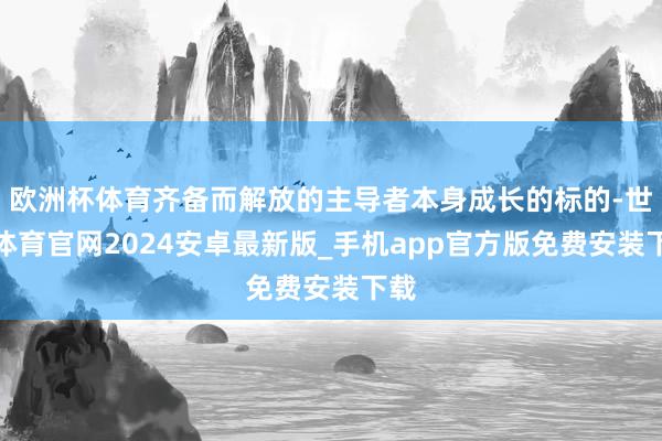 欧洲杯体育齐备而解放的主导者本身成长的标的-世博体育官网2024安卓最新版_手机app官方版免费安装下载