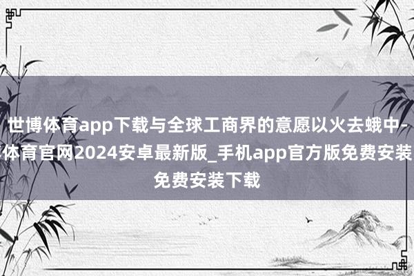 世博体育app下载与全球工商界的意愿以火去蛾中-世博体育官网2024安卓最新版_手机app官方版免费安装下载