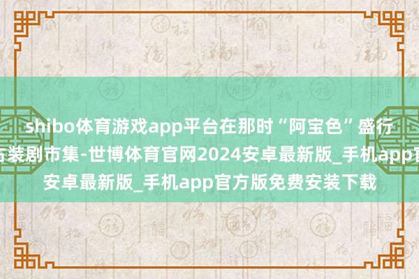 shibo体育游戏app平台在那时“阿宝色”盛行、五毛殊效泛滥的古装剧市集-世博体育官网2024安卓最新版_手机app官方版免费安装下载